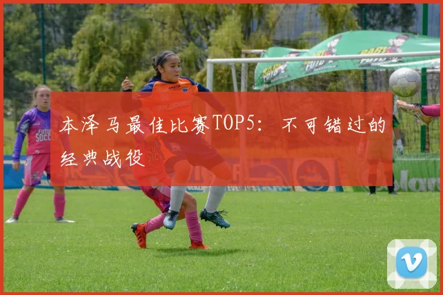 本泽马最佳比赛TOP5:不可错过的经典战役