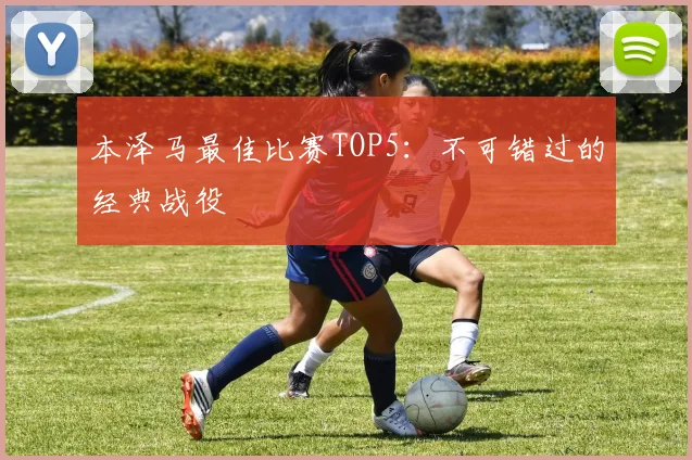 本泽马最佳比赛TOP5:不可错过的经典战役