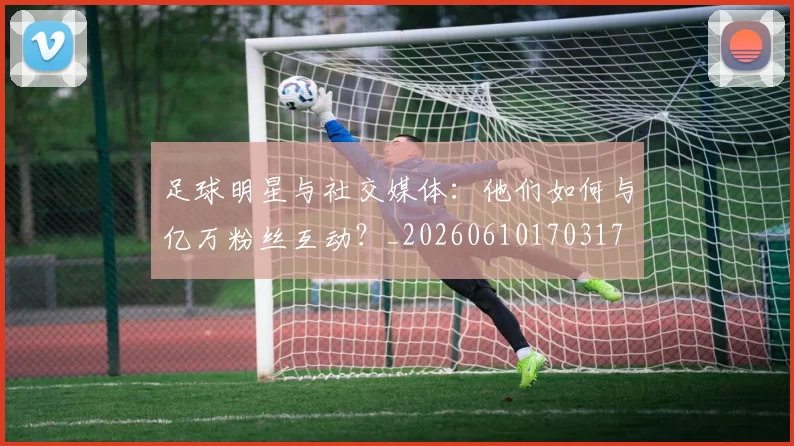 足球明星与社交媒体：他们如何与亿万粉丝互动？_20260610170317