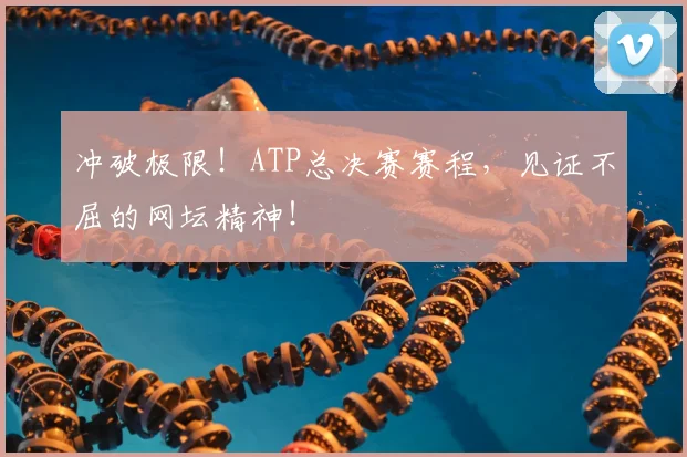 冲破极限！ATP总决赛赛程，见证不屈的网坛精神！