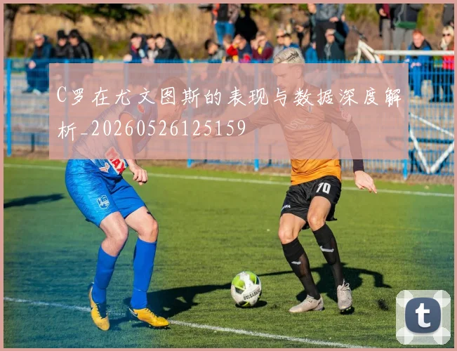 C罗在尤文图斯的表现与数据深度解析_20260526125159