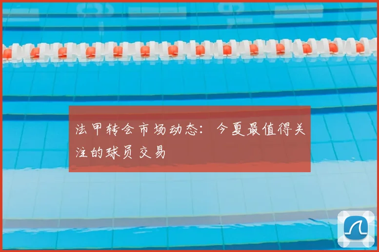 法甲转会市场动态:今夏最值得关注的球员交易