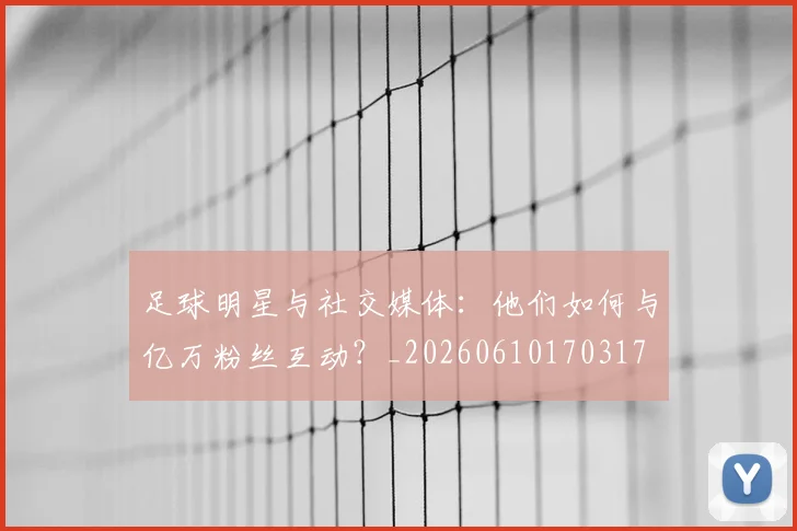 足球明星与社交媒体：他们如何与亿万粉丝互动？_20260610170317