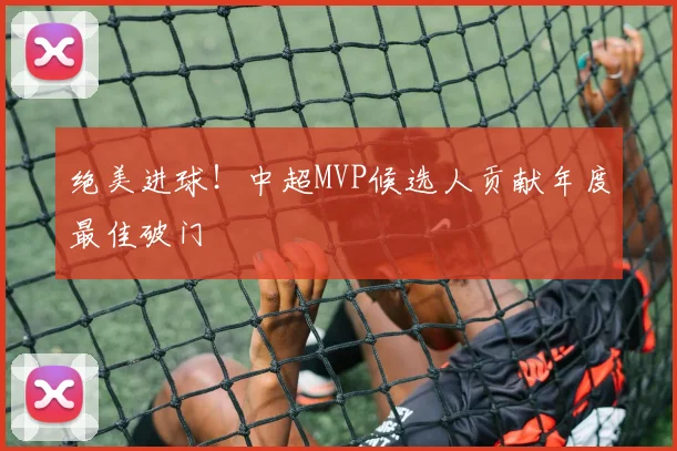 绝美进球!中超MVP候选人贡献年度最佳破门